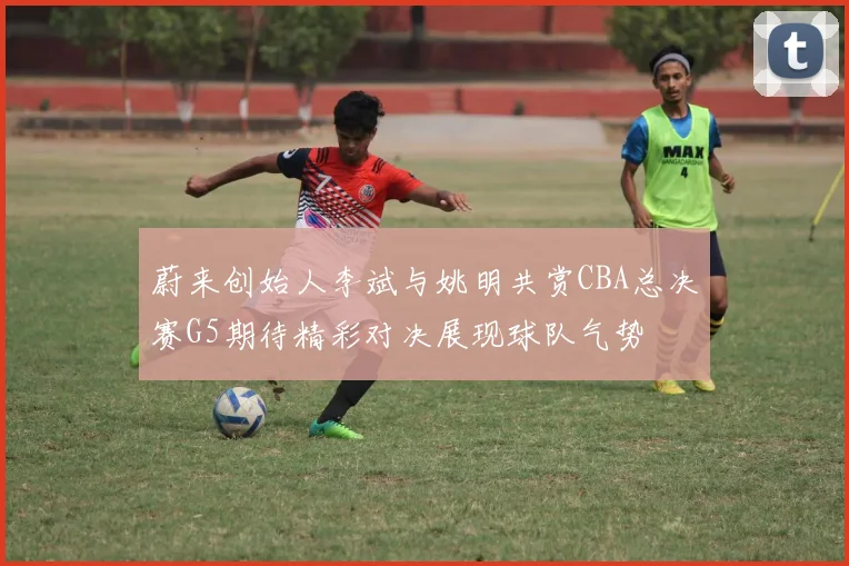 蔚来创始人李斌与姚明共赏CBA总决赛G5期待精彩对决展现球队气势