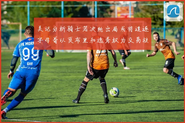 美记分析骑士若次轮出局或将追逐字母哥以莫布里和选秀权为交易核心