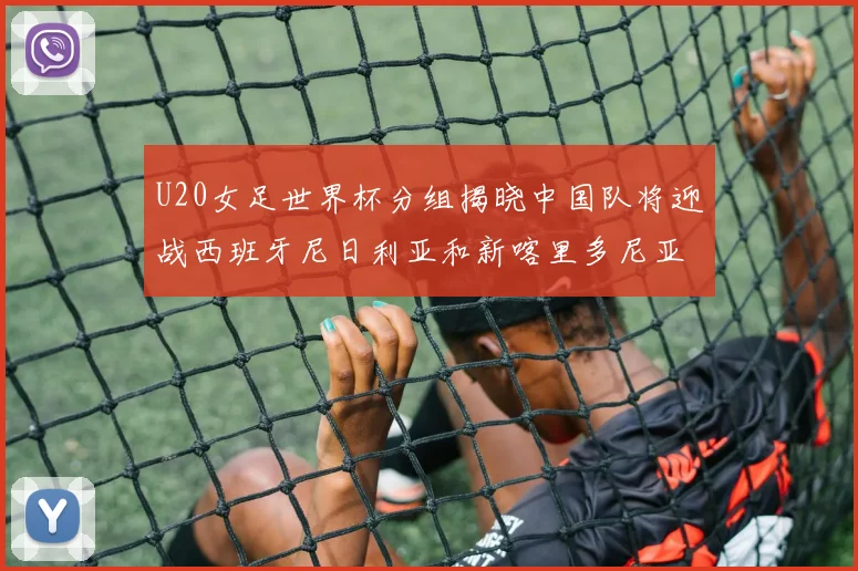 U20女足世界杯分组揭晓中国队将迎战西班牙尼日利亚和新喀里多尼亚