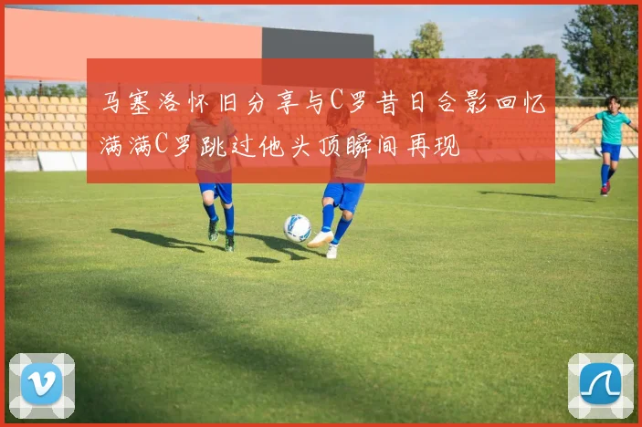 马塞洛怀旧分享与C罗昔日合影回忆满满C罗跳过他头顶瞬间再现