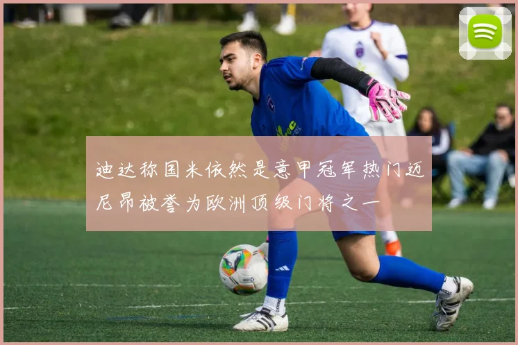 迪达称国米依然是意甲冠军热门迈尼昂被誉为欧洲顶级门将之一