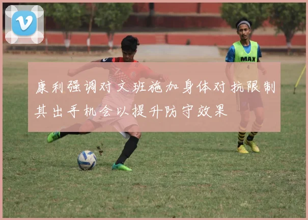 康利强调对文班施加身体对抗限制其出手机会以提升防守效果