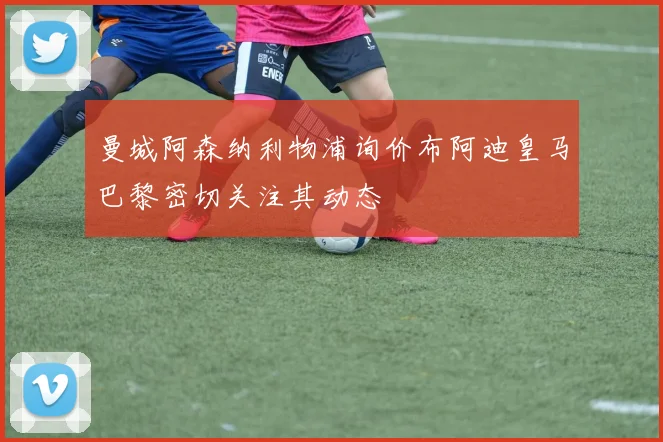 曼城阿森纳利物浦询价布阿迪皇马巴黎密切关注其动态