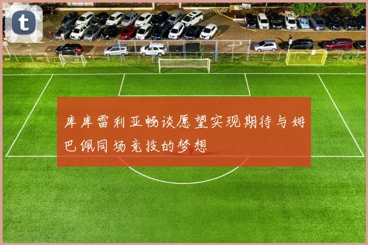 库库雷利亚畅谈愿望实现期待与姆巴佩同场竞技的梦想