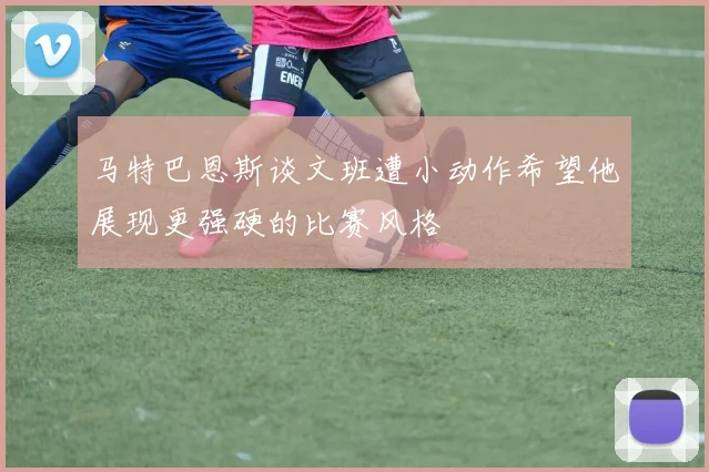 马特巴恩斯谈文班遭小动作希望他展现更强硬的比赛风格