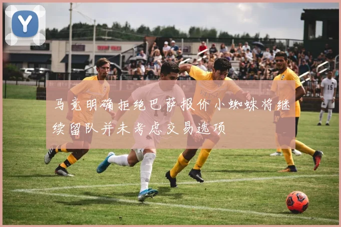 马竞明确拒绝巴萨报价小蜘蛛将继续留队并未考虑交易选项