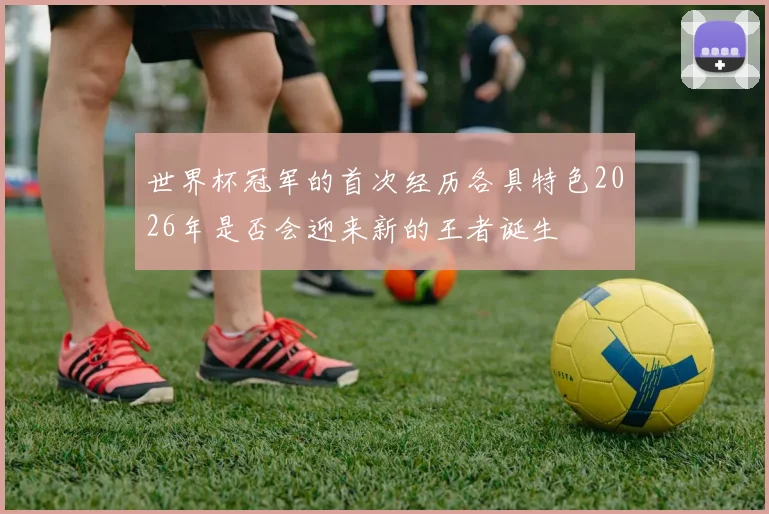 世界杯冠军的首次经历各具特色2026年是否会迎来新的王者诞生