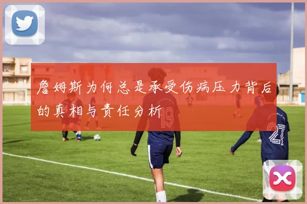 詹姆斯为何总是承受伤病压力背后的真相与责任分析