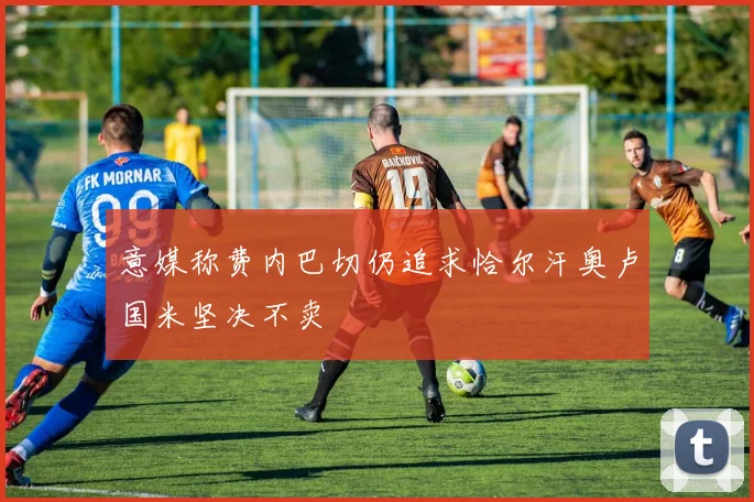 意媒称费内巴切仍追求恰尔汗奥卢国米坚决不卖