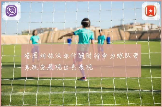 塔图姆称沃尔什随时待命为球队带来改变展现出色表现