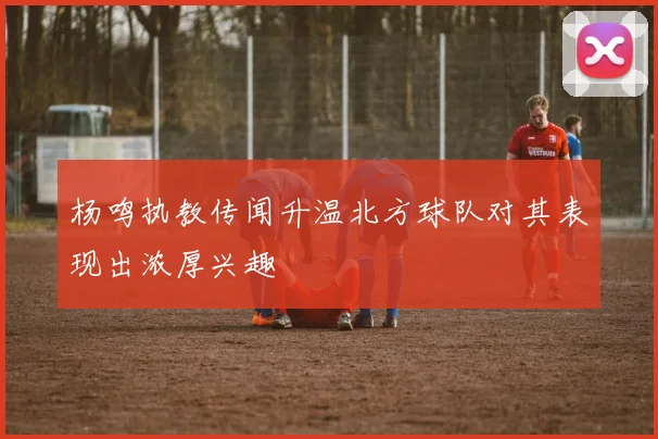 杨鸣执教传闻升温北方球队对其表现出浓厚兴趣