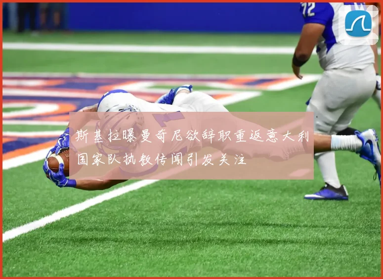 斯基拉曝曼奇尼欲辞职重返意大利国家队执教传闻引发关注