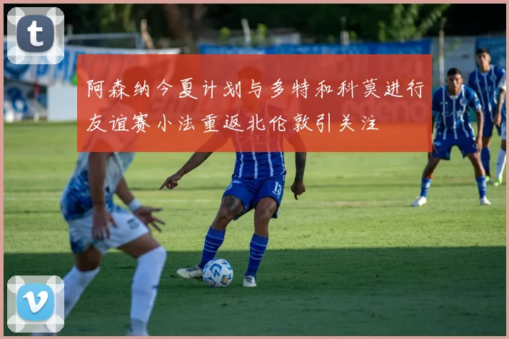 阿森纳今夏计划与多特和科莫进行友谊赛小法重返北伦敦引关注