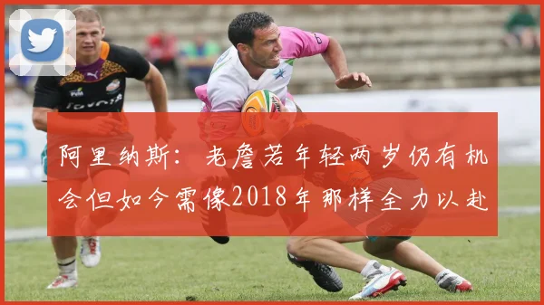 阿里纳斯：老詹若年轻两岁仍有机会但如今需像2018年那样全力以赴