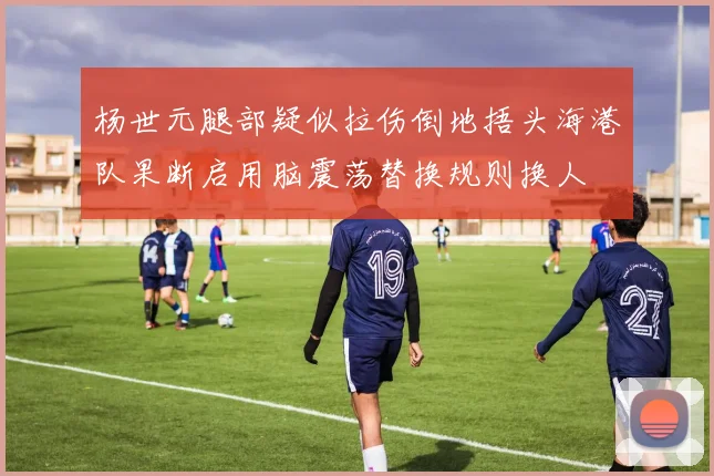 杨世元腿部疑似拉伤倒地捂头海港队果断启用脑震荡替换规则换人