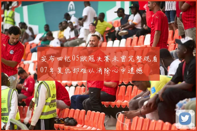 安布回忆05欧冠决赛未曾完整观看07年复仇却难以消除心中遗憾