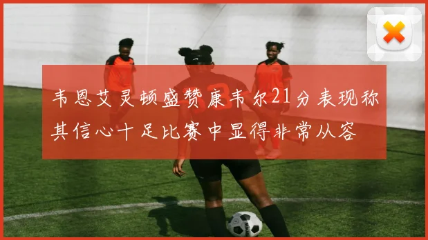韦恩艾灵顿盛赞康韦尔21分表现称其信心十足比赛中显得非常从容