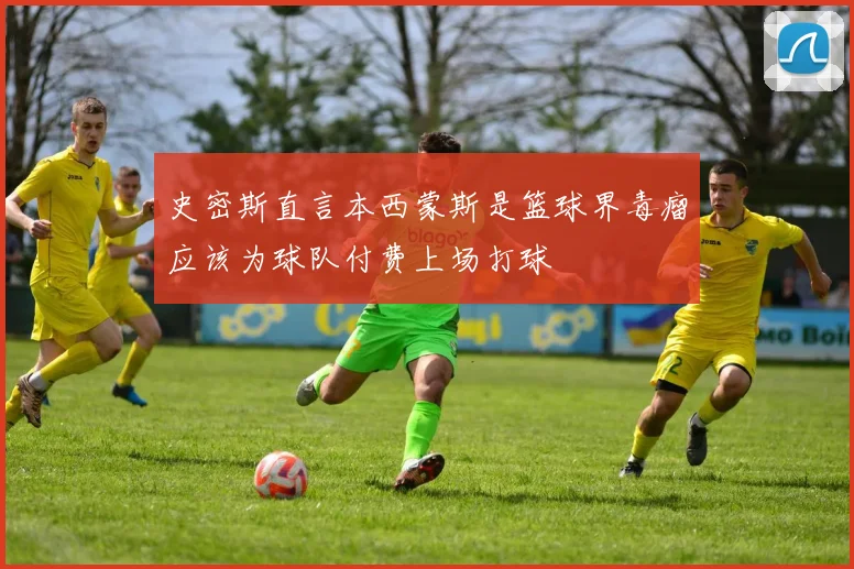 史密斯直言本西蒙斯是篮球界毒瘤应该为球队付费上场打球
