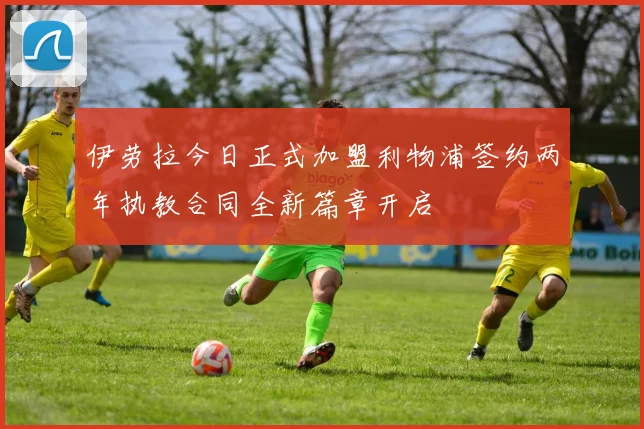 伊劳拉今日正式加盟利物浦签约两年执教合同全新篇章开启