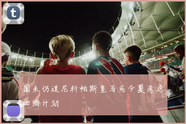 国米仍追尼科帕斯皇马或今夏考虑回购计划