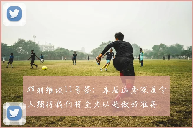 邓利维谈11号签：本届选秀深度令人期待我们将全力以赴做好准备