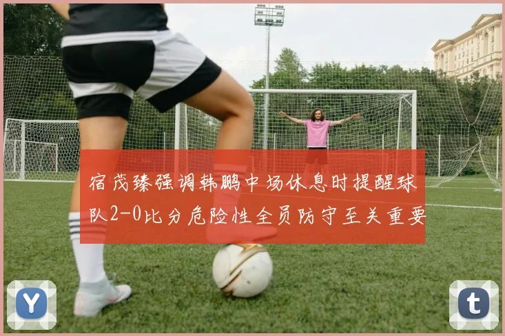 宿茂臻强调韩鹏中场休息时提醒球队2-0比分危险性全员防守至关重要