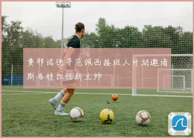 费耶诺德寻范佩西接班人计划邀请斯洛特担任新主帅
