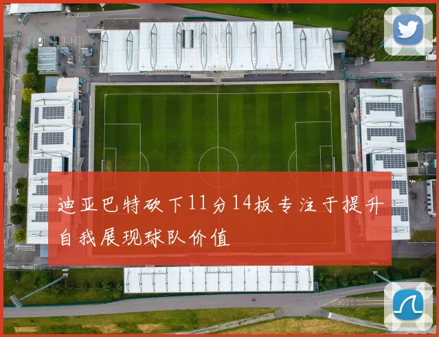 迪亚巴特砍下11分14板专注于提升自我展现球队价值