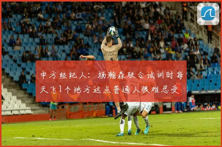 中方经纪人：杨瀚森联合试训时每天飞1个地方这点普通人很难忍受