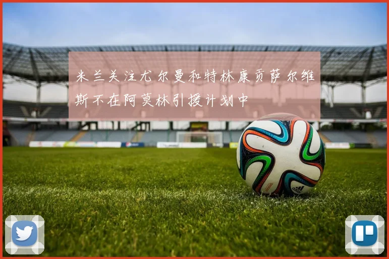米兰关注尤尔曼和特林康贡萨尔维斯不在阿莫林引援计划中